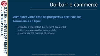 Dolibarr – solution de gestion d’entreprise Open Source pour TPE et PME 18
Dolibarr e-commerce
Alimenter votre base de prospects à partir de vos
formulaires en ligne
– répondez à vos contact directement depuis l'ERP
– initiez votre prospection commerciale
– relancez par des mailings et phoning
 