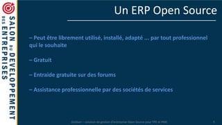 Dolibarr – solution de gestion d’entreprise Open Source pour TPE et PME 4
Un ERP Open Source
– Peut être librement utilisé, installé, adapté ... par tout professionnel
qui le souhaite
– Gratuit
– Entraide gratuite sur des forums
– Assistance professionnelle par des sociétés de services
 