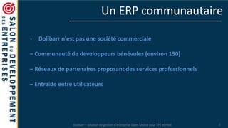 Dolibarr – solution de gestion d’entreprise Open Source pour TPE et PME 5
Un ERP communautaire
- Dolibarr n'est pas une société commerciale
– Communauté de développeurs bénévoles (environ 150)
– Réseaux de partenaires proposant des services professionnels
– Entraide entre utilisateurs
 