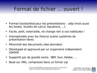 Format de fichier ... ouvert ! Format standardisé pour les présentations : .odp (mais aussi les textes, feuilles de calcul, équations, ...) Facile, petit, extensible,  ne change rien à vos habitudes ! Interopérable avec les (futurs) autres systèmes de présentation libres Pérennité des documents (des données) Développé et approuvé par un organisme indépendant (OASIS) Supporté par de grands noms : IBM, Sun, Adobe, ... Basé sur XML, compressé dans un fichier zip Et, bien sûr OpenOffice.org Impress peut ouvrir vos documents créés sous d'autres suites bureautiques répandues ... 