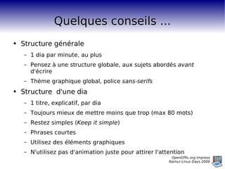 Quelques conseils ... Structure générale 1 dia par minute, au plus Pensez à une structure globale, aux sujets abordés  avant  d'écrire Thème graphique global, police  sans-serifs Structure  d'une dia 1 titre, explicatif, par dia Toujours mieux de mettre moins que trop (max 80 mots) Restez simples ( Keep it simple ) Phrases courtes Utilisez des éléments graphiques N'utilisez pas d'animation juste pour attirer l'attention 