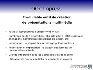 OOo Impress Formidable outil de création de présentations multimédia Facile à apprendre et à utiliser (WYSIWYG) Nombreux outils à disposition : clip arts 2D/3D, effets spéciaux, animations, nombreuses possibilités de dessin, etc. Importation : la plupart des formats graphiques actuels Importation et exportation : la plupart des formats de présentations actuels Grande intégration avec les autres logiciels de la suite Utilisation de formats de fichiers standards et ouverts 