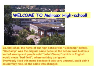 WELCOME TO Malraux High-school! So, first of all, the name of our high school was “Béchamp” before. “Bechamp” was the original name because the school was built in a sort of swamp and people said “bééé! Champ” (which in English would mean “bad field”, where nothing can grow).  Everybody liked this name because it was very unusual, but it didn’t sound very nice, so the name was changed. 