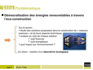 Problématique Démocratisation des énergies renouvelables à travers l’éco-construction  page  Sur le terrain :  étude des solutions proposées dans la construction de « maisons passives » et de leurs aspects techniques analyse du coût de chaque solution coût financier coût énergétique quel impact sur l’environnement ?   Au retour : création d’un  laboratoire écologique 