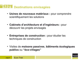 Destinations envisagées Usines de nouveaux matériaux :  pour comprendre scientifiquement les solutions Cabinets d’architecture et d’ingénieurs :  pour découvrir les projets envisagés Entreprises de construction :  pour étudier les techniques de construction Visites de  maisons passives ,  bâtiments écologiques publics  ou  “éco-villages” page  