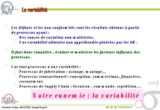 La variabilité Les défauts et les non conformités sont les résultats obtenus à partir de processus ayant : Des causes de variation non maîtrisées, Une variabilité aléatoire non appréhendée générées par les 6M.  Il faut donc connaître , évaluer et maîtriser les facteurs influents des processus. Car tout processus à une variabilité : Processus de fabrication : usinage, montage… Processus transactionnel : conception, commerciaux, financiers, recrutement. Processus de Supply Chain : livraison , commande, expédition… Notre ennemie : la variabilité  