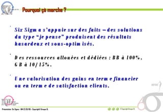 Six Sigma s’appuie sur des faits – des solutions du type “je pense” produisent des résultats hasardeux et sous-optimisés. Des ressources allouées et dédiées : BB à 100%, GB à 10/15%. Une valorisation des gains en terme financier ou en terme de satisfaction clients. Pourquoi çà marche ? 