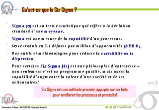 Qu’est-ce que le Six Sigma ? Sigma (  )  est un terme statistique qui réfère à la déviation standard d’une  moyenne. Sigma  est une mesure de la  capabilité  d’un processus. 6   se traduit en 3.4 défauts par million d’opportunités  (DPMO). Des outils et méthodologies pour réduire la  variabilité ou la dispersion Pour certains  Six Sigma [6s]  est une philosophie d’entreprise – non seulement c’est un programme qualité, mais aussi la capabilité d’augmenter la valeur d’une société et de ses actionnaires! Six Sigma est une méthode prouvée, appuyée sur les faits, pour améliorer les processus et procédés! 