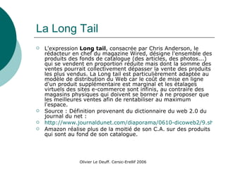 La Long Tail L'expression  Long tail , consacrée par Chris Anderson, le rédacteur en chef du magazine Wired, désigne l'ensemble des produits des fonds de catalogue (des articles, des photos...) qui se vendent en proportion réduite mais dont la somme des ventes pourrait collectivement dépasser la vente des produits les plus vendus. La Long tail est particulièrement adaptée au modèle de distribution du Web car le coût de mise en ligne d'un produit supplémentaire est marginal et les étalages virtuels des sites e-commerce sont infinis, au contraire des magasins physiques qui doivent se borner à ne proposer que les meilleures ventes afin de rentabiliser au maximum l'espace.  Source : Définition provenant du dictionnaire du web 2.0 du journal du net : http://www.journaldunet.com/diaporama/0610-dicoweb2/9.shtml Amazon réalise plus de la moitié de son C.A. sur des produits qui sont au fond de son catalogue.  