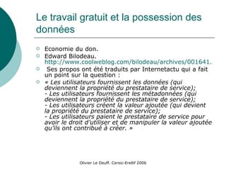 Le travail gratuit et la possession des données Economie du don. Edward Bilodeau.  http://www.coolweblog.com/bilodeau/archives/001641.html Ses propos ont été traduits par Internetactu qui a fait un point sur la question : « Les utilisateurs fournissent les données (qui deviennent la propriété du prestataire de service); - Les utilisateurs fournissent les métadonnées (qui deviennent la propriété du prestataire de service); - Les utilisateurs créent la valeur ajoutée (qui devient la propriété du prestataire de service); - Les utilisateurs paient le prestataire de service pour avoir le droit d’utiliser et de manipuler la valeur ajoutée qu’ils ont contribué à créer. » 