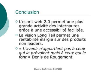 Conclusion L’esprit web 2.0 permet une plus grande activité des internautes grâce à une accessibilité facilitée. La vision Long Tail permet une rentabilité élargie sur des produits non leaders. « L’avenir n’appartient pas à ceux qui le prévoient mais à ceux qui le font »  Denis de Rougemont 