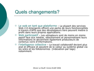 Quels changements? Le web en tant que plateforme  – La plupart des services Web 2.0 émergents offrent une partie de leurs fonctionnalités à travers d'APIs que des développeurs tiers peuvent mettre à profit dans leurs propres applications. Web participatif  – Les utilisateurs sont de moins en moins passif face aux médias, sélectionnent et personnalisent leurs informations et deviennent également producteurs de contenus voire d’informations. l'intelligence collective  – Le travail collaboratif devient plus aisé et efficace et ajoutent de la valeur au système global via les wikis et les folksonomies  (indexation par tags) notamment. 