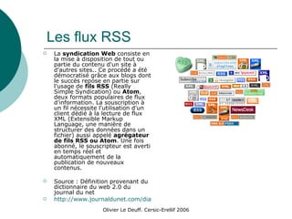 Les flux RSS La  syndication Web  consiste en la mise à disposition de tout ou partie du contenu d'un site à d'autres sites.. Ce procédé a été démocratisé grâce aux blogs dont le succès repose en partie sur l'usage de  fils RSS  (Really Simple Syndication) ou  Atom , deux formats populaires de flux d'information. La souscription à un fil nécessite l'utilisation d'un client dédié à la lecture de flux XML (Extensible Markup Language, une manière de structurer des données dans un fichier) aussi appelé  agrégateur de fils RSS ou Atom . Une fois abonné, le souscripteur est averti en temps réel et automatiquement de la publication de nouveaux contenus.  Source : Définition provenant du dictionnaire du web 2.0 du journal du net  http://www.journaldunet.com/diaporama/0610-dicoweb2/4.shtml 