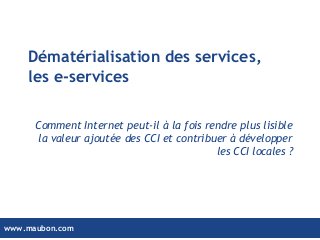 www.maubon.comwww.maubon.com
Dématérialisation des services,
les e-services
Comment Internet peut-il à la fois rendre plus lisible
la valeur ajoutée des CCI et contribuer à développer
les CCI locales ?
 