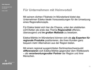 Für Unternehmen mit Heimvorteil Mit seinem dichten Filialnetz im Münsterland bietet das Unternehmen Edeka ideale Voraussetzungen für die Umsetzung eines Regionalkonzepts. Für Edeka bietet sich hier die Chance, unter den etablierten LEH-Ketten als erste das Thema  Regionalität  offensiv, überzeugend und  im großen Maßstab  zu besetzen. Edeka-Märkte im Münsterland können sich als  die  Experten für   regionale Produkte  positionieren, die ihren Kunden ganz bequem mehr Alternativen aus der Region bieten. Mit einem regional ausgerichteten Sortimentsschwerpunkt  differenzieren  sich Edeka-Märkte gegenüber dem Wettbewerb – als  verantwortungsvoller Partner  der Region und ihrer Menschen. 