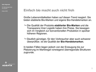 Einfach bio macht auch nicht froh Große Lebensmittelketten haben auf diesen Trend reagiert. Sie bieten etablierte Bio-Marken und eigene Bio-Handelsmarken an.      Die Qualität der Produkte  etablierter Bio-Marken  und die   Transparenz ihrer Logistik haben ihre Preise. Sie bewegen   sich im Vergleich zur konventionellen Produktion in spürbar   höheren Regionen.       Deutlich günstiger, für den Verbraucher aber auch schwerer   überprüfbar, ist die Qualität der  Bio-Handelsmarken .  In beiden Fällen liegen jedoch von der Erzeugung bis zur Platzierung im Marktregal vorwiegend überregionale Strukturen zugrunde.  