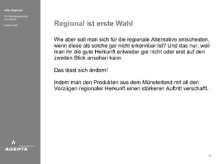 Regional ist erste Wahl Wie aber soll man sich für die regionale Alternative entscheiden, wenn diese als solche gar nicht erkennbar ist? Und das nur, weil man ihr die gute Herkunft entweder gar nicht oder erst auf den zweiten Blick ansehen kann.  Das lässt sich ändern!  Indem man den Produkten aus dem Münsterland mit all den Vorzügen regionaler Herkunft einen stärkeren Auftritt verschafft. 