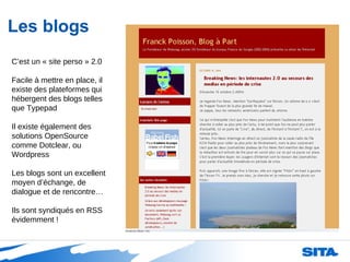 Les blogs C’est un « site perso » 2.0 Facile à mettre en place, il existe des plateformes qui hébergent des blogs telles que Typepad Il existe également des solutions OpenSource comme Dotclear, ou Wordpress Les blogs sont un excellent moyen d’échange, de dialogue et de rencontre… Ils sont syndiqués en RSS évidemment ! 
