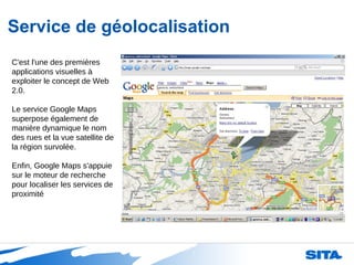 Service de géolocalisation C'est l'une des premières applications visuelles à exploiter le concept de Web 2.0. Le service Google Maps superpose également de manière dynamique le nom des rues et la vue satellite de la région survolée. Enfin, Google Maps s'appuie sur le moteur de recherche pour localiser les services de proximité 