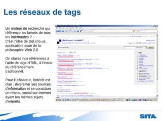 Les réseaux de tags Un moteur de recherche qui référençe les favoris de tous les internautes ?  C'est l'idée de Del.icio.us, application issue de la philosophie Web 2.0 On classe nos références à l'aide de tags HTML, à l'instar du référencement traditionnel. Pour l'utilisateur, l'intérêt est clair : diversifier ses sources d'information et se constituer un réseau social sur Internet ayant les mêmes sujets d'intérêts. 