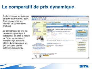 Le comparatif de prix dynamique En fonctionnant sur Amazon, eBay et d'autres sites, Book Root concurrence les moteurs de comparaison (Kelkoo). Le comparateur de prix est désormais dynamique. Il détecte sur les sites la nature de l'objet recherché et - lorsqu'il s'agit d'un livre - affiche dynamiquement les prix proposés par les différents concurrents. 