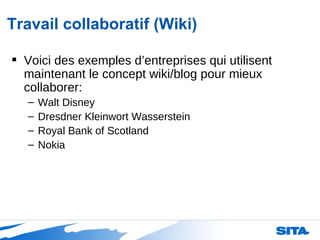 Travail collaboratif (Wiki) Voici des exemples d’entreprises qui utilisent maintenant le concept wiki/blog pour mieux collaborer: Walt Disney Dresdner Kleinwort Wasserstein Royal Bank of Scotland  Nokia 