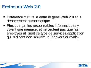 Freins au Web 2.0 Différence culturelle entre le gens Web 2.0 et le département d’informatique Plus que ça, les responsables informatiques y voient une menace, et ne veulent pas que les employés utilisent ce type de services/application qu’ils disent non sécuritaire (hackers or rivals).  
