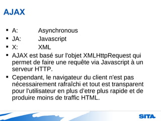 AJAX A: Asynchronous JA: Javascript X: XML AJAX est basé sur l'objet XMLHttpRequest qui permet de faire une requête via Javascript à un serveur HTTP.  Cependant, le navigateur du client n'est pas nécessairement rafraîchi et tout est transparent pour l'utilisateur en plus d’etre plus rapide et de produire moins de traffic HTML.  