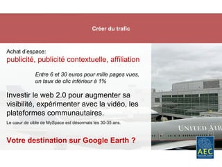 Créer du trafic Achat d’espace:  publicité, publicité contextuelle, affiliation Investir le web 2.0 pour augmenter sa visibilité, expérimenter avec la vidéo, les plateformes communautaires. Le cœur de cible de MySpace est désormais les 30-35 ans. Votre destination sur Google Earth ? Entre 6 et 30 euros pour mille pages vues,  un taux de clic inférieur à 1% 