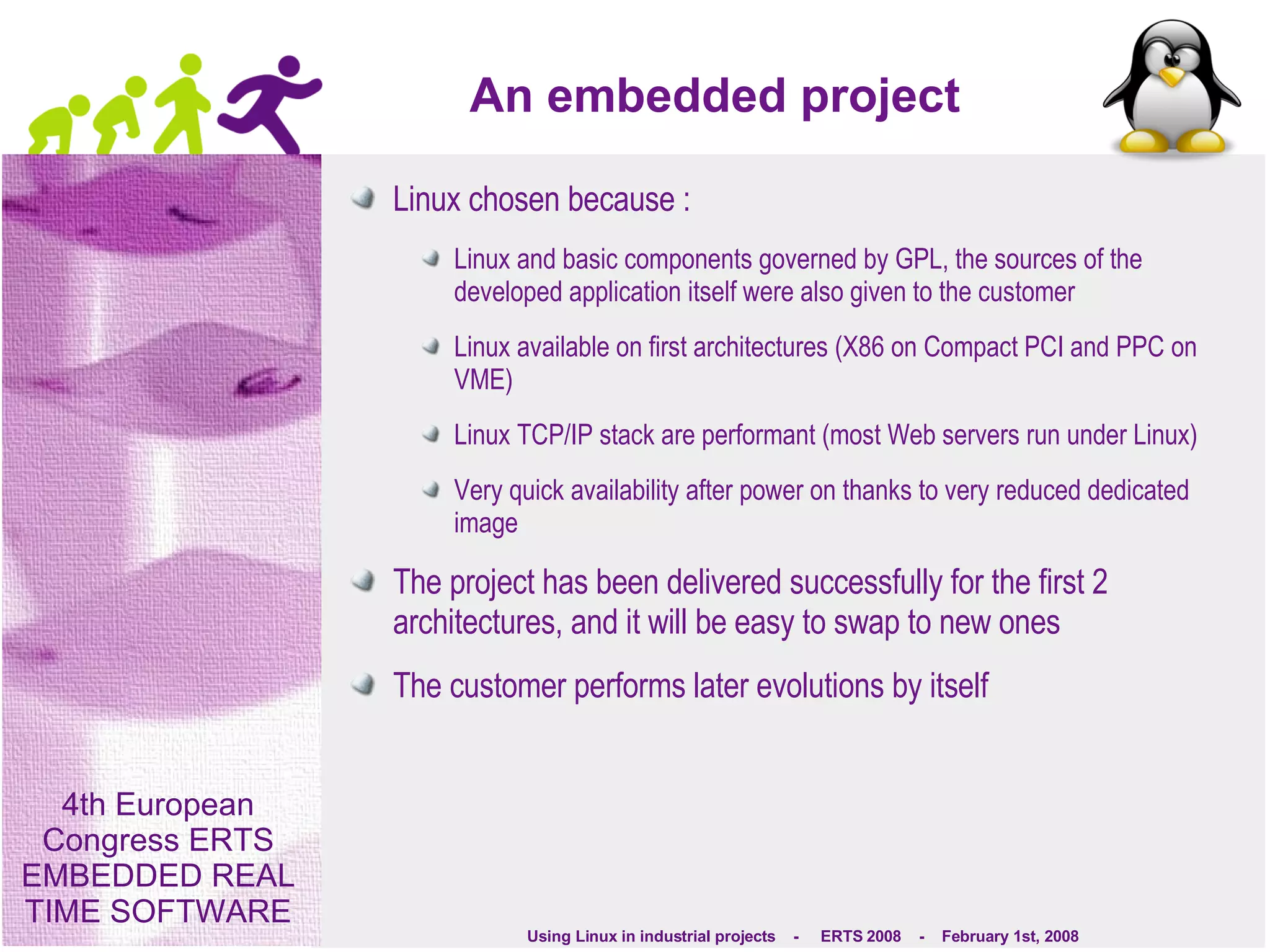 An embedded project Linux chosen because : Linux and basic components governed by GPL, the sources of the developed application itself were also given to the customer Linux available on first architectures (X86 on Compact PCI and PPC on VME) Linux TCP/IP stack are performant (most Web servers run under Linux) Very quick availability after power on thanks to very reduced dedicated image The project has been delivered successfully for the first 2 architectures, and it will be easy to swap to new ones The customer performs later evolutions by itself 