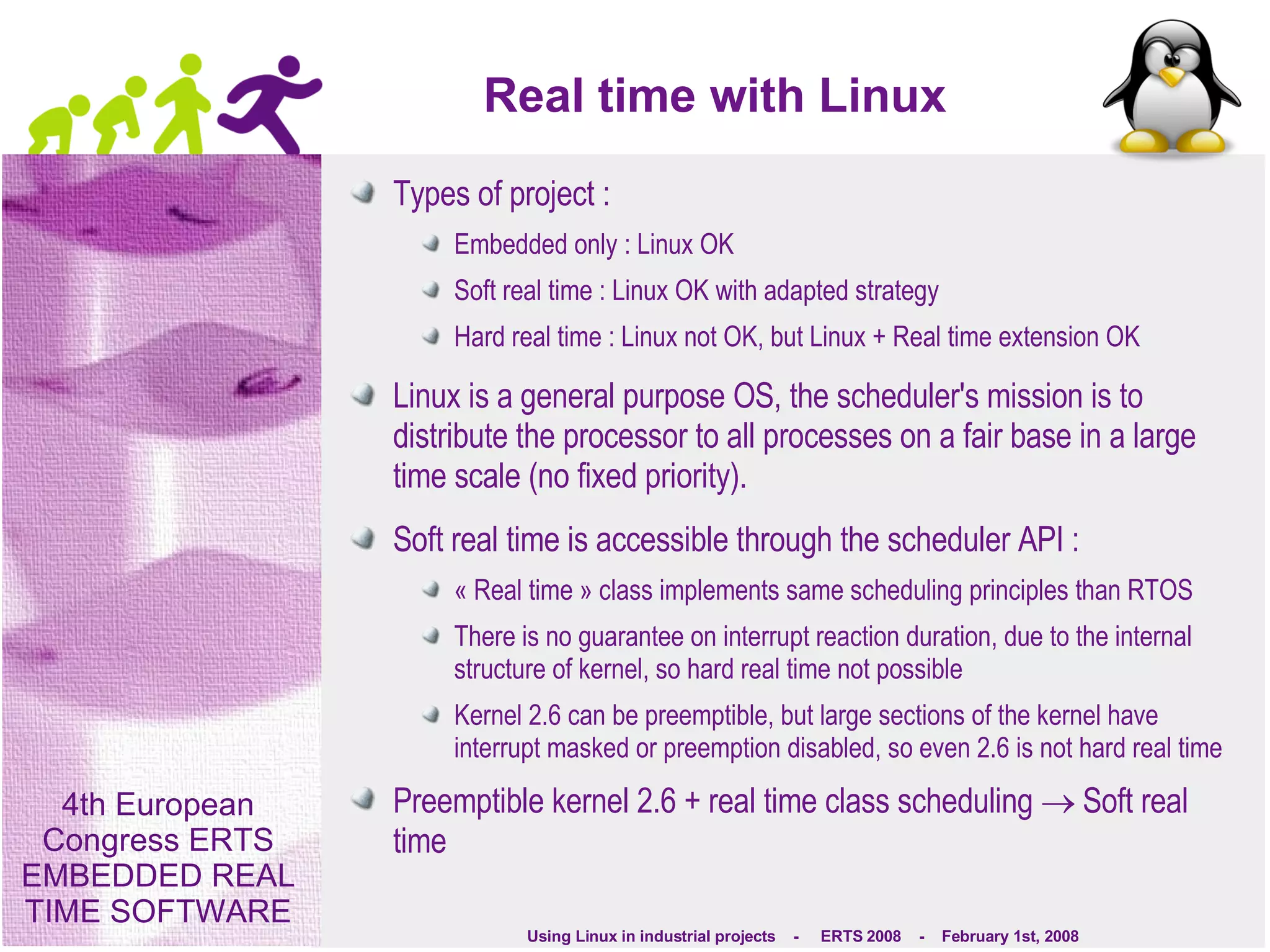Real time with Linux Types of project : Embedded only : Linux OK Soft real time : Linux OK with adapted strategy Hard real time : Linux not OK, but Linux + Real time extension OK Linux is a general purpose OS, the scheduler's mission is to distribute the processor to all processes on a fair base in a large time scale (no fixed priority). Soft real time is accessible through the scheduler API : « Real time » class implements same scheduling principles than RTOS There is no guarantee on interrupt reaction duration, due to the internal structure of kernel, so hard real time not possible Kernel 2.6 can be preemptible, but large sections of the kernel have interrupt masked or preemption disabled, so even 2.6 is not hard real time Preemptible kernel 2.6 + real time class scheduling    Soft real time 