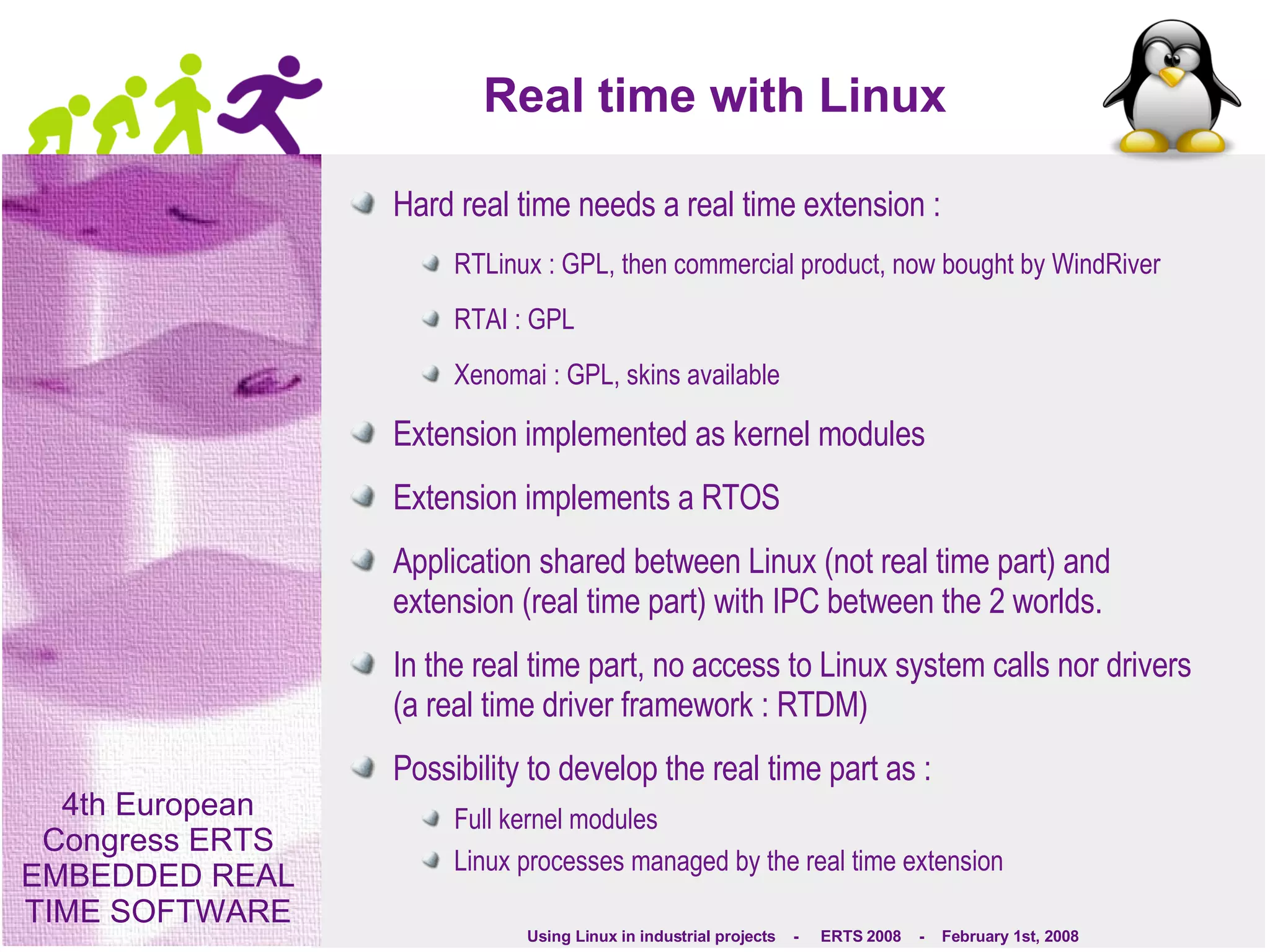 Real time with Linux Hard real time needs a real time extension : RTLinux : GPL, then commercial product, now bought by WindRiver RTAI : GPL Xenomai : GPL, skins available Extension implemented as kernel modules Extension implements a RTOS Application shared between Linux (not real time part) and extension (real time part) with IPC between the 2 worlds. In the real time part, no access to Linux system calls nor drivers (a real time driver framework : RTDM) Possibility to develop the real time part as : Full kernel modules Linux processes managed by the real time extension  