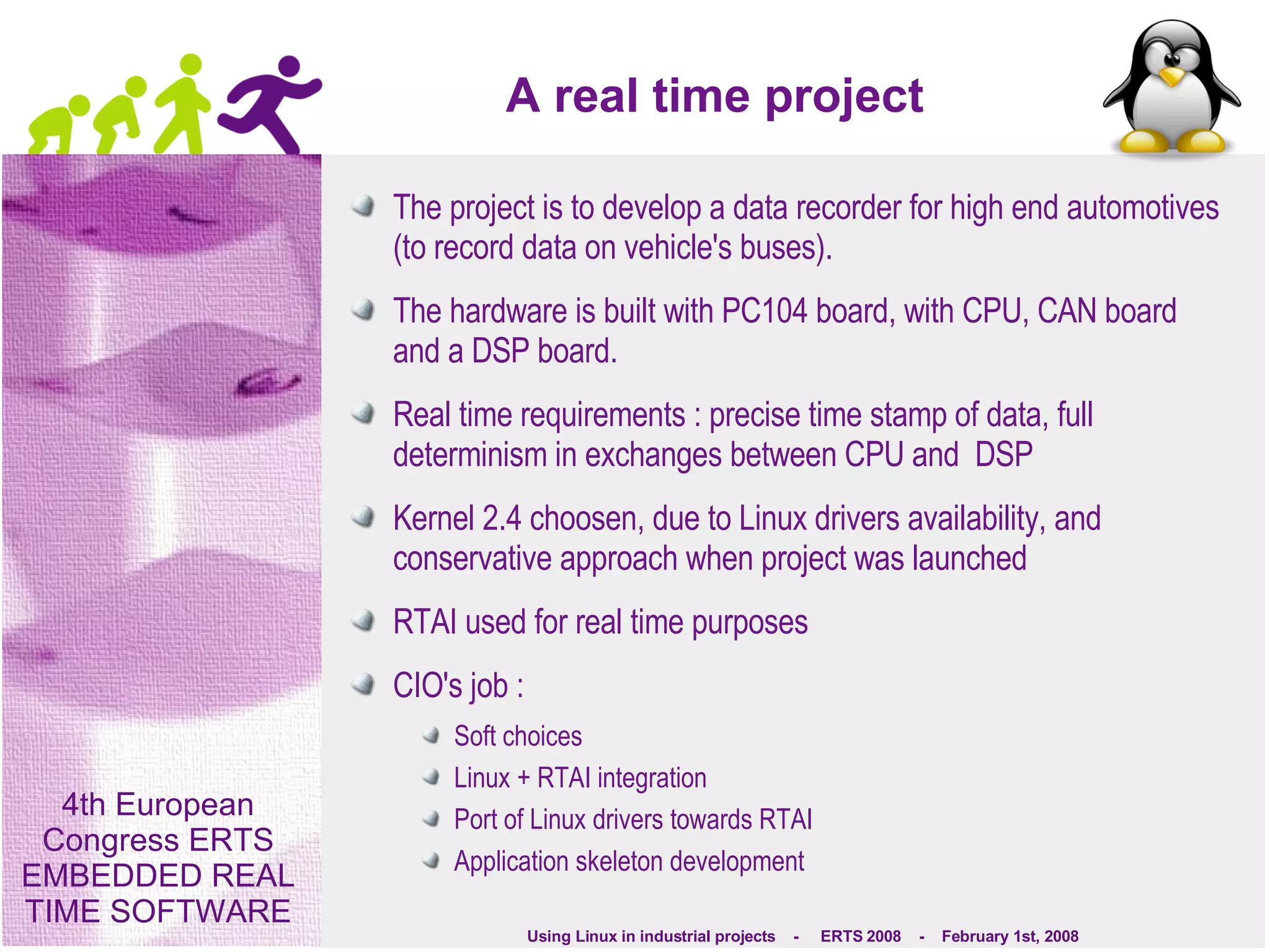 A real time project The project is to develop a data recorder for high end automotives (to record data on vehicle's buses). The hardware is built with PC104 board, with CPU, CAN board and a DSP board. Real time requirements : precise time stamp of data, full determinism in exchanges between CPU and  DSP Kernel 2.4 choosen, due to Linux drivers availability, and conservative approach when project was launched RTAI used for real time purposes CIO's job : Soft choices Linux + RTAI integration Port of Linux drivers towards RTAI Application skeleton development 