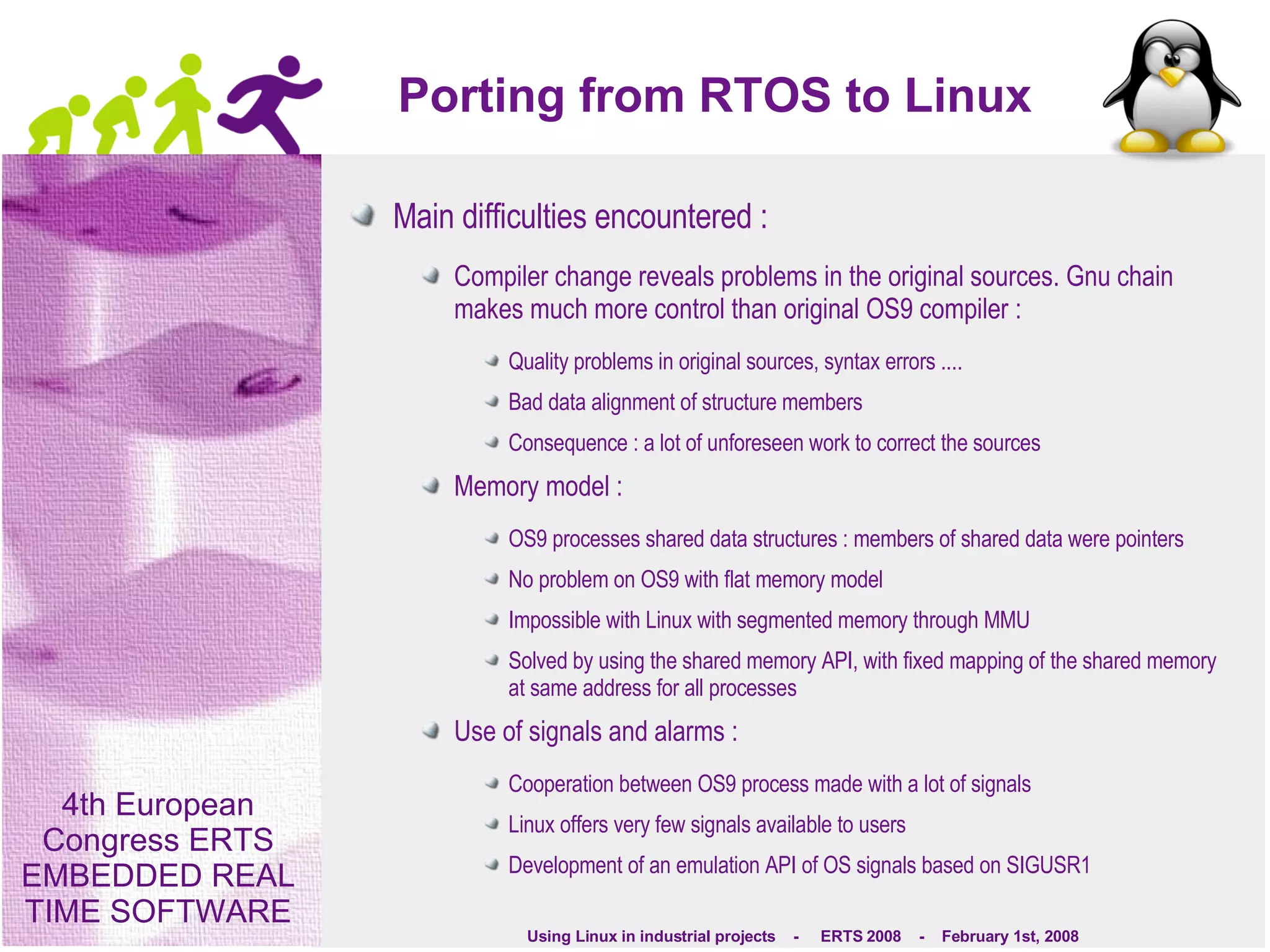 Porting from RTOS to Linux Main difficulties encountered : Compiler change reveals problems in the original sources. Gnu chain makes much more control than original OS9 compiler : Quality problems in original sources, syntax errors ....  Bad data alignment of structure members Consequence : a lot of unforeseen work to correct the sources Memory model : OS9 processes shared data structures : members of shared data were pointers No problem on OS9 with flat memory model Impossible with Linux with segmented memory through MMU Solved by using the shared memory API, with fixed mapping of the shared memory at same address for all processes Use of signals and alarms : Cooperation between OS9 process made with a lot of signals Linux offers very few signals available to users Development of an emulation API of OS signals based on SIGUSR1 