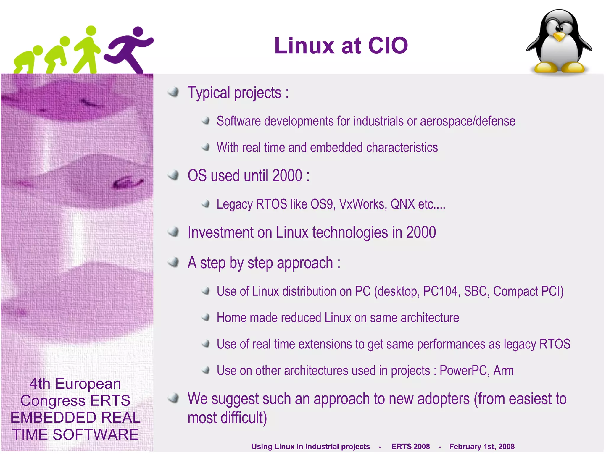 Linux at CIO Typical projects :  Software developments for industrials or aerospace/defense With real time and embedded characteristics OS used until 2000 : Legacy RTOS like OS9, VxWorks, QNX etc.... Investment on Linux technologies in 2000 A step by step approach : Use of Linux distribution on PC (desktop, PC104, SBC, Compact PCI) Home made reduced Linux on same architecture Use of real time extensions to get same performances as legacy RTOS Use on other architectures used in projects : PowerPC, Arm We suggest such an approach to new adopters (from easiest to most difficult) 