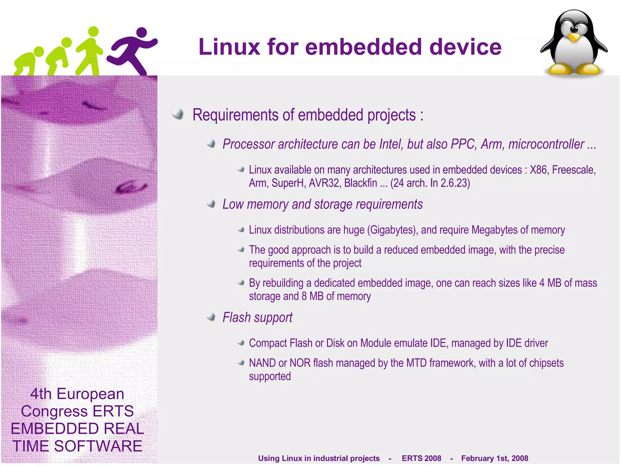 Linux for embedded device Requirements of embedded projects : Processor architecture can be Intel, but also PPC, Arm, microcontroller ... Linux available on many architectures used in embedded devices : X86, Freescale, Arm, SuperH, AVR32, Blackfin ... (24 arch. In 2.6.23) Low memory and storage requirements Linux distributions are huge (Gigabytes), and require Megabytes of memory The good approach is to build a reduced embedded image, with the precise requirements of the project By rebuilding a dedicated embedded image, one can reach sizes like 4 MB of mass storage and 8 MB of memory Flash support Compact Flash or Disk on Module emulate IDE, managed by IDE driver NAND or NOR flash managed by the MTD framework, with a lot of chipsets supported 