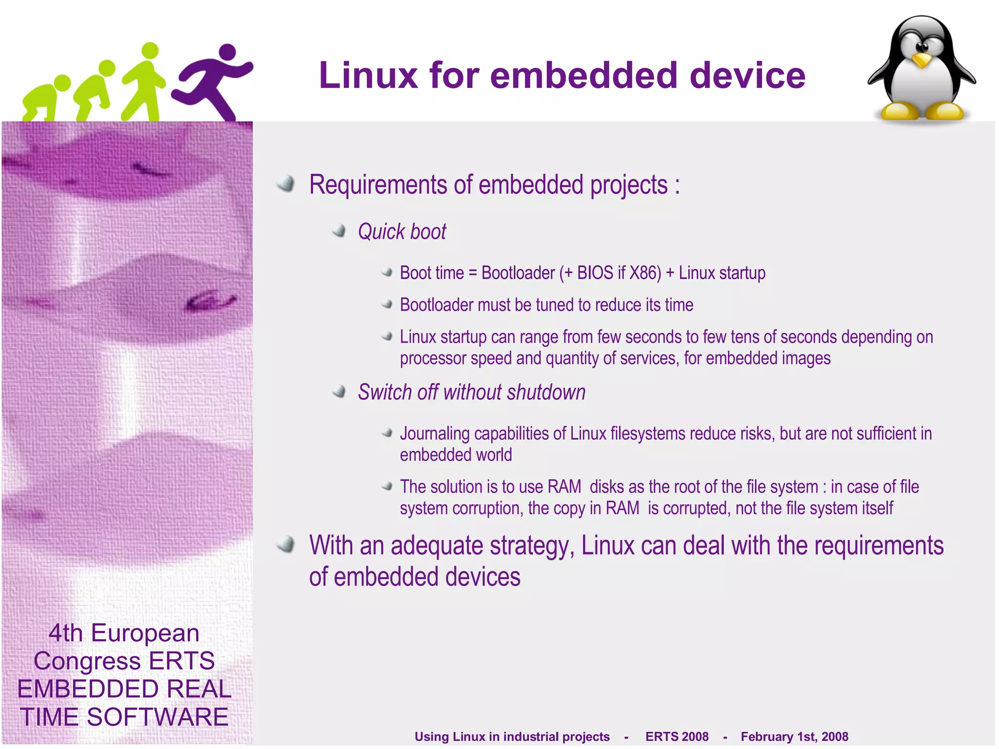 Linux for embedded device Requirements of embedded projects : Quick boot Boot time = Bootloader (+ BIOS if X86) + Linux startup Bootloader must be tuned to reduce its time Linux startup can range from few seconds to few tens of seconds depending on processor speed and quantity of services, for embedded images Switch off without shutdown Journaling capabilities of Linux filesystems reduce risks, but are not sufficient in embedded world The solution is to use RAM  disks as the root of the file system : in case of file system corruption, the copy in RAM  is corrupted, not the file system itself With an adequate strategy, Linux can deal with the requirements of embedded devices 