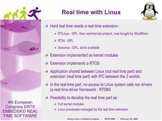Real time with Linux Hard real time needs a real time extension : RTLinux : GPL, then commercial product, now bought by WindRiver RTAI : GPL Xenomai : GPL, skins available Extension implemented as kernel modules Extension implements a RTOS Application shared between Linux (not real time part) and extension (real time part) with IPC between the 2 worlds. In the real time part, no access to Linux system calls nor drivers (a real time driver framework : RTDM) Possibility to develop the real time part as : Full kernel modules Linux processes managed by the real time extension  