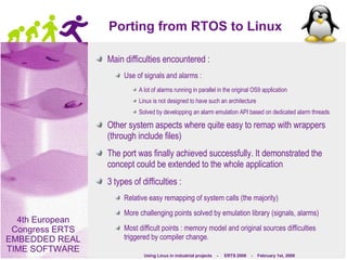 Porting from RTOS to Linux Main difficulties encountered : Use of signals and alarms : A lot of alarms running in parallel in the original OS9 application Linux is not designed to have such an architecture Solved by developping an alarm emulation API based on dedicated alarm threads Other system aspects where quite easy to remap with wrappers (through include files) The port was finally achieved successfully. It demonstrated the concept could be extended to the whole application  3 types of difficulties : Relative easy remapping of system calls (the majority) More challenging points solved by emulation library (signals, alarms) Most difficult points : memory model and original sources difficulties triggered by compiler change. 