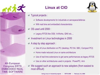 Linux at CIO Typical projects :  Software developments for industrials or aerospace/defense With real time and embedded characteristics OS used until 2000 : Legacy RTOS like OS9, VxWorks, QNX etc.... Investment on Linux technologies in 2000 A step by step approach : Use of Linux distribution on PC (desktop, PC104, SBC, Compact PCI) Home made reduced Linux on same architecture Use of real time extensions to get same performances as legacy RTOS Use on other architectures used in projects : PowerPC, Arm We suggest such an approach to new adopters (from easiest to most difficult) 