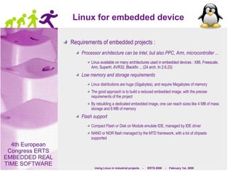 Linux for embedded device Requirements of embedded projects : Processor architecture can be Intel, but also PPC, Arm, microcontroller ... Linux available on many architectures used in embedded devices : X86, Freescale, Arm, SuperH, AVR32, Blackfin ... (24 arch. In 2.6.23) Low memory and storage requirements Linux distributions are huge (Gigabytes), and require Megabytes of memory The good approach is to build a reduced embedded image, with the precise requirements of the project By rebuilding a dedicated embedded image, one can reach sizes like 4 MB of mass storage and 8 MB of memory Flash support Compact Flash or Disk on Module emulate IDE, managed by IDE driver NAND or NOR flash managed by the MTD framework, with a lot of chipsets supported 