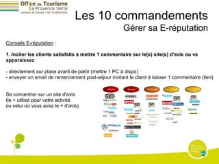 Les 10 commandements
                                                      Gérer sa E-réputation
Conseils E-réputation :

1. Inciter les clients satisfaits à mettre 1 commentaire sur le(s) site(s) d'avis ou vs
apparaissez

- directement sur place avant de partir (mettre 1 PC à dispo)
- envoyer un email de remerciement post-séjour invitant le client à laisser 1 commentaire (lien)


Se concentrer sur un site d'avis
(le + utilisé pour votre activité
ou celui où vous avez le + d'avis)
 
