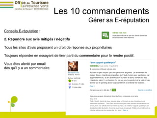 Les 10 commandements
                                                     Gérer sa E-réputation
Conseils E-réputation :

2. Répondre aux avis mitigés / négatifs

Tous les sites d'avis proposent un droit de réponse aux propriétaires

Toujours répondre en essayant de tirer parti du commentaire pour le rendre positif.

Vous êtes alerté par email
dès qu'il y a un commentaire.
 