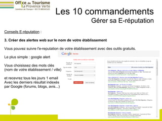 Les 10 commandements
                                                      Gérer sa E-réputation
Conseils E-réputation :

3. Créer des alertes web sur le nom de votre établissement

Vous pouvez suivre l'e-reputation de votre établissement avec des outils gratuits.

Le plus simple : google alert

Vous choisissez des mots clés
(nom de votre établissement / ville)

et recevrez tous les jours 1 email
Avec les derniers résultat indexés
par Google (forums, blogs, avis...)
 
