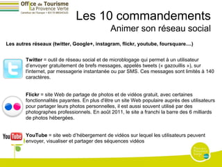 Les 10 commandements
                                              Animer son réseau social
Les autres réseaux (twitter, Google+, instagram, flickr, youtube, foursquare....)


        Twitter = outil de réseau social et de microblogage qui permet à un utilisateur
        d’envoyer gratuitement de brefs messages, appelés tweets (« gazouillis »), sur
        l'internet, par messagerie instantanée ou par SMS. Ces messages sont limités à 140
        caractères.


        Flickr = site Web de partage de photos et de vidéos gratuit, avec certaines
        fonctionnalités payantes. En plus d'être un site Web populaire auprès des utilisateurs
        pour partager leurs photos personnelles, il est aussi souvent utilisé par des
        photographes professionnels. En août 2011, le site a franchi la barre des 6 milliards
        de photos hébergées.


        YouTube = site web d’hébergement de vidéos sur lequel les utilisateurs peuvent
        envoyer, visualiser et partager des séquences vidéos
 