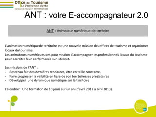 ANT : votre E-accompagnateur 2.0
                              ANT : Animateur numérique de territoire



L'animation numérique de territoire est une nouvelle mission des offices de tourisme et organismes
locaux du tourisme.
Les animateurs numériques ont pour mission d'accompagner les professionnels locaux du tourisme
pour accroitre leur performance sur Internet.

Les missions de l’ANT :
- Rester au fait des dernières tendances, être en veille constante,
- Faire progresser la visibilité en ligne de son territoire/ses prestataires
- Développer une dynamique numérique sur le territoire

Calendrier : Une formation de 10 jours sur un an (d’avril 2012 à avril 2013)
 