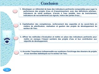 Page  10
10
2. Capitalisation des compétences, renforcement des capacités et du savoir-faire en
matière de planification, réalisation et gestion des projets de développement du
secteur de l’eau.
4. Accorder l’importance indispensable aux systèmes d’archivage des dossiers de projets
et aux données statistiques sur le secteur de l’eau.
3. Affiner les méthodes d’évaluation et mettre en place des indicateurs pertinents pour
mettre en exergue l’impact sanitaire des projets d’eau et leur contribution aux
objectifs de développement.
Conclusion
1. Développer un référentiel de base des indicateurs pertinents comparables pour juger la
performance des projets d’eau et d’assainissement, avec des définitions précises :
indicateurs de santé publique, d’accès à l’eau potable, taux de branchement,
indicateurs de raccordements aux égouts, indice des pertes d’eau....
 