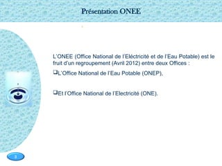 Page  3
3
-
0
L’ONEE (Office National de l’Eléctricité et de l’Eau Potable) est le
fruit d’un regroupement (Avril 2012) entre deux Offices :
L’Office National de l’Eau Potable (ONEP),
Et l’Office National de l’Electricité (ONE).
Présentation ONEE
 
