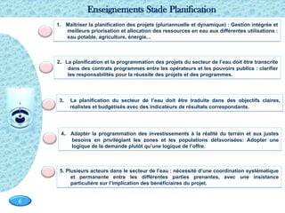 Page  6
6
1. Maîtriser la planification des projets (pluriannuelle et dynamique) : Gestion intégrée et
meilleure priorisation et allocation des ressources en eau aux différentes utilisations :
eau potable, agriculture, énergie...
2. La planification et la programmation des projets du secteur de l’eau doit être transcrite
dans des contrats programmes entre les opérateurs et les pouvoirs publics : clarifier
les responsabilités pour la réussite des projets et des programmes.
4. Adapter la programmation des investissements à la réalité du terrain et aux justes
besoins en privilégiant les zones et les populations défavorisées: Adopter une
logique de la demande plutôt qu’une logique de l’offre.
5. Plusieurs acteurs dans le secteur de l’eau : nécessité d’une coordination systématique
et permanente entre les différentes parties prenantes, avec une insistance
particulière sur l’implication des bénéficiaires du projet.
Enseignements Stade Planification
3. La planification du secteur de l’eau doit être traduite dans des objectifs claires,
réalistes et budgétisés avec des indicateurs de résultats correspondants.
 