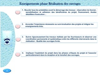 Page  8
8
3. Suivre rigoureusement les travaux réalisés par les fournisseurs et observer une
coordination permanente et systématique entre les différents intervenants dans la
réalisation : Qualité des ouvrages livrés.
1. Boucler tous les préalables avant le démarrage des travaux : réservation du foncier,
sensibilisation et adhésion des bénéficiaires du projet, financement, études
détaillées d’exécution…
Enseignements phase Réalisation des ouvrages
4. Impliquer l’exploitant du projet dans les phases critiques du projet et l’associer
particulièrement dans la réception et le transfert des ouvrages.
2. Accorder l’importance nécessaire au suivi-évaluation des projets et intégrer les
enseignements tirés.
 